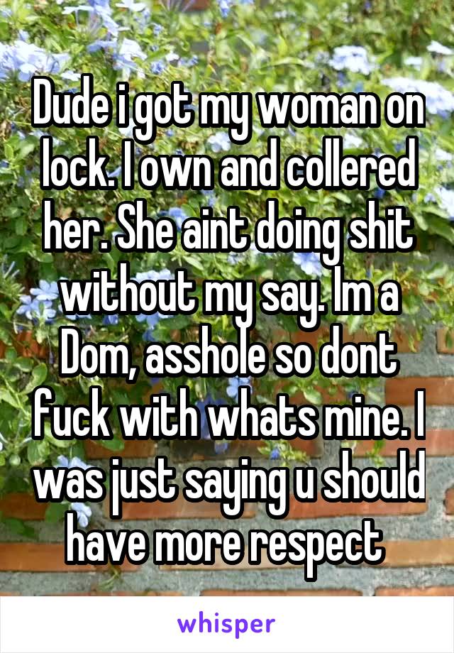Dude i got my woman on lock. I own and collered her. She aint doing shit without my say. Im a Dom, asshole so dont fuck with whats mine. I was just saying u should have more respect 