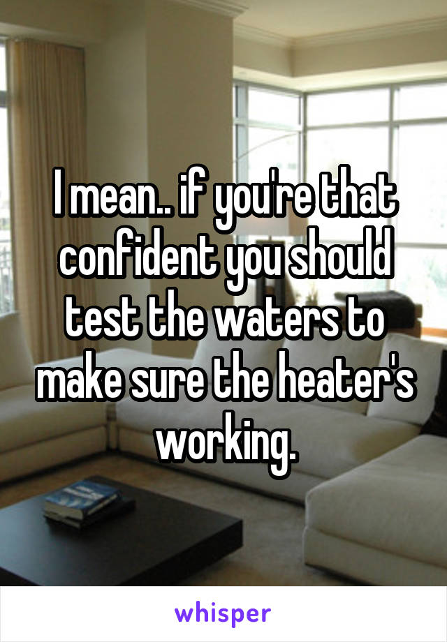 I mean.. if you're that confident you should test the waters to make sure the heater's working.