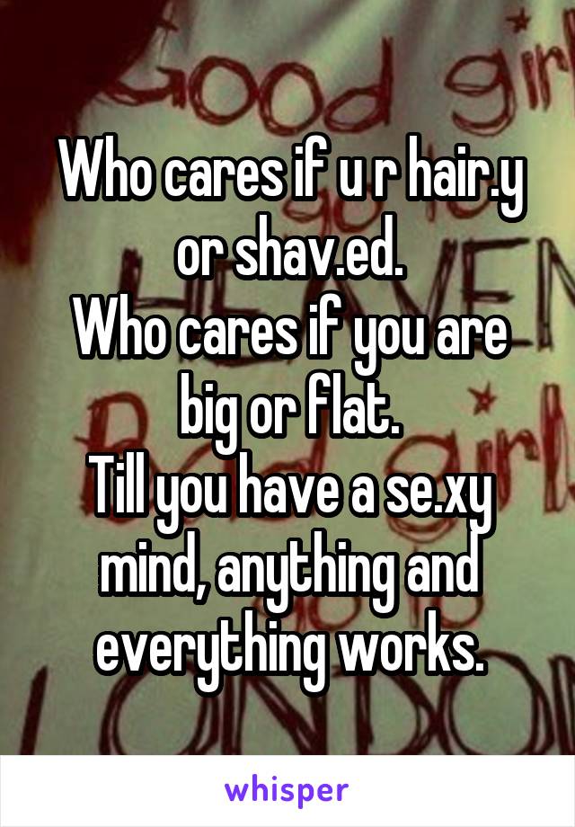 Who cares if u r hair.y or shav.ed.
Who cares if you are big or flat.
Till you have a se.xy mind, anything and everything works.