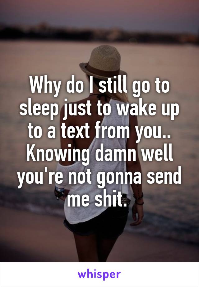 Why do I still go to sleep just to wake up to a text from you.. Knowing damn well you're not gonna send me shit. 