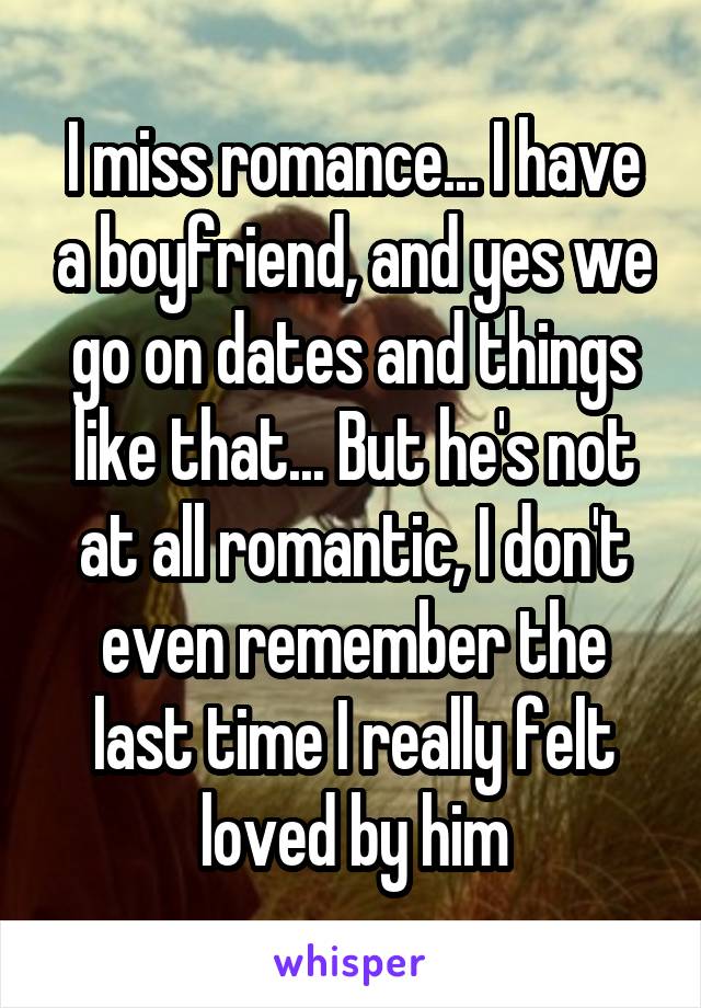 I miss romance... I have a boyfriend, and yes we go on dates and things like that... But he's not at all romantic, I don't even remember the last time I really felt loved by him