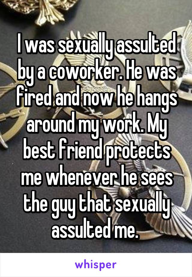 I was sexually assulted by a coworker. He was fired and now he hangs around my work. My best friend protects me whenever he sees the guy that sexually assulted me. 
