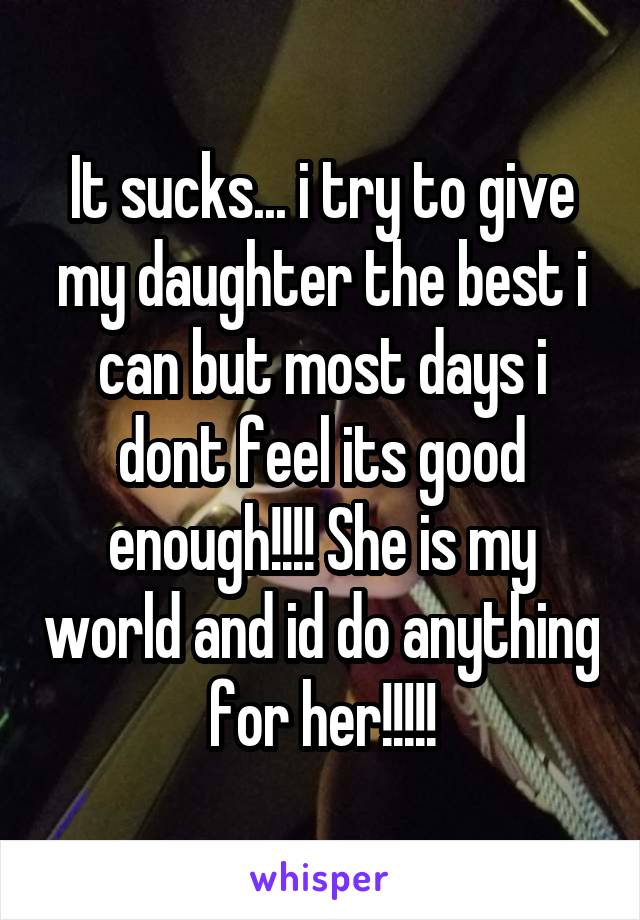 It sucks... i try to give my daughter the best i can but most days i dont feel its good enough!!!! She is my world and id do anything for her!!!!!