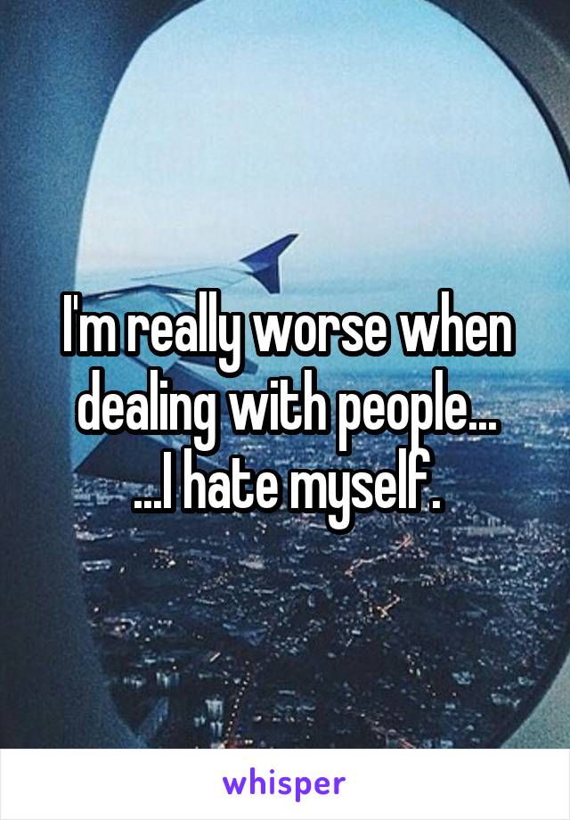 I'm really worse when dealing with people...
...I hate myself.