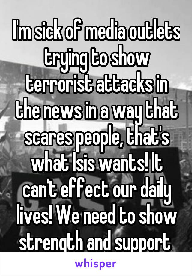 I'm sick of media outlets trying to show terrorist attacks in the news in a way that scares people, that's what Isis wants! It can't effect our daily lives! We need to show strength and support 