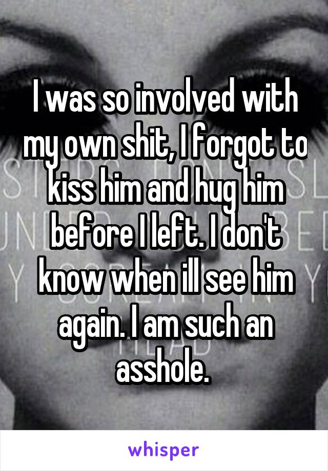 I was so involved with my own shit, I forgot to kiss him and hug him before I left. I don't know when ill see him again. I am such an asshole. 