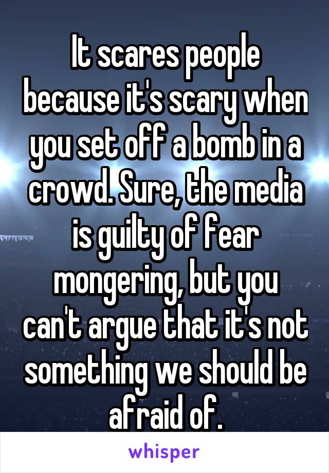 It scares people because it's scary when you set off a bomb in a crowd. Sure, the media is guilty of fear mongering, but you can't argue that it's not something we should be afraid of.