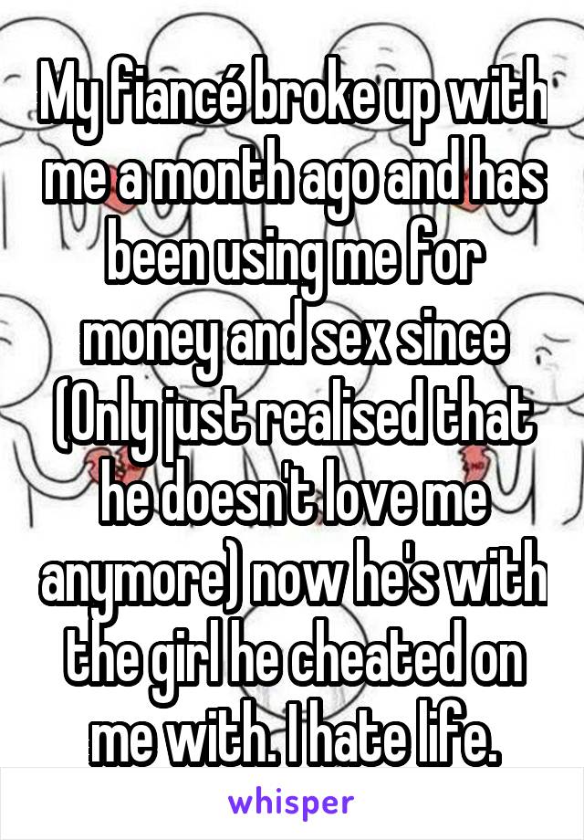 My fiancé broke up with me a month ago and has been using me for money and sex since (Only just realised that he doesn't love me anymore) now he's with the girl he cheated on me with. I hate life.