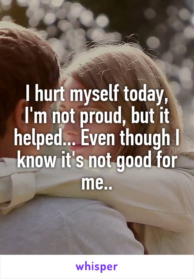 I hurt myself today, I'm not proud, but it helped... Even though I know it's not good for me..