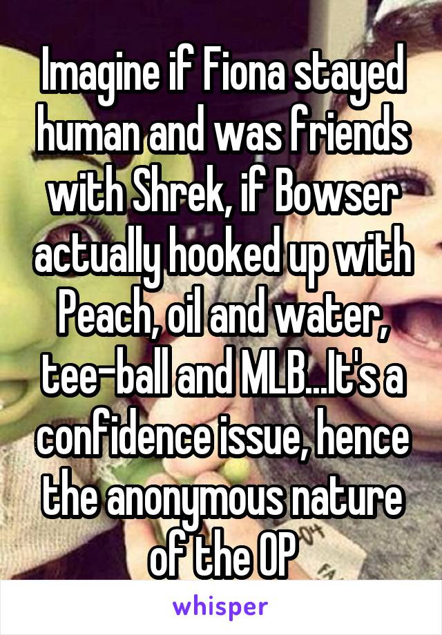 Imagine if Fiona stayed human and was friends with Shrek, if Bowser actually hooked up with Peach, oil and water, tee-ball and MLB...It's a confidence issue, hence the anonymous nature of the OP