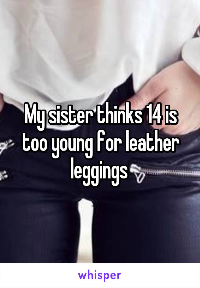 My sister thinks 14 is too young for leather leggings 
