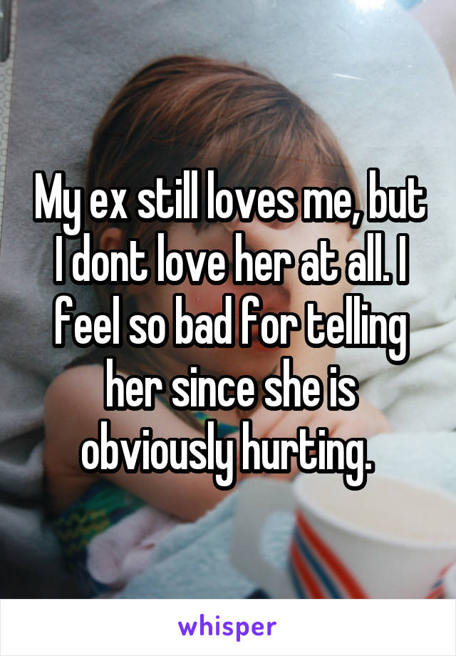 My ex still loves me, but I dont love her at all. I feel so bad for telling her since she is obviously hurting. 