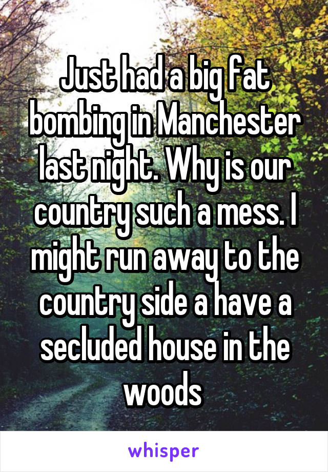 Just had a big fat bombing in Manchester last night. Why is our country such a mess. I might run away to the country side a have a secluded house in the woods 