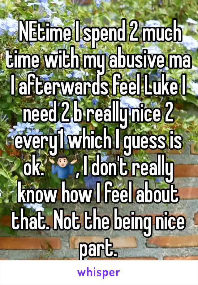  NEtime I spend 2 much  time with my abusive ma I afterwards feel Luke I need 2 b really nice 2 every1 which I guess is ok. 🤷🏻‍♂️, I don't really know how I feel about that. Not the being nice part.