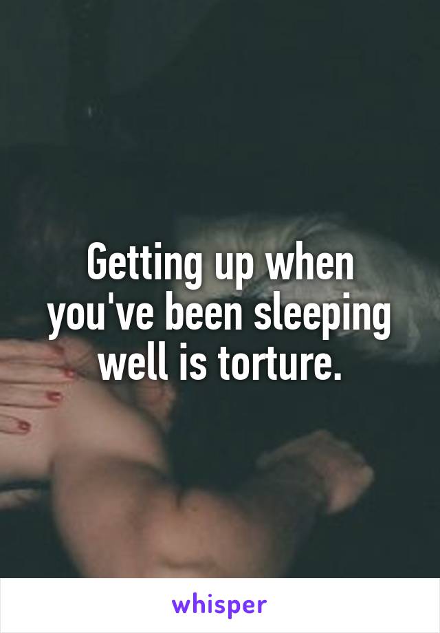 Getting up when you've been sleeping well is torture.