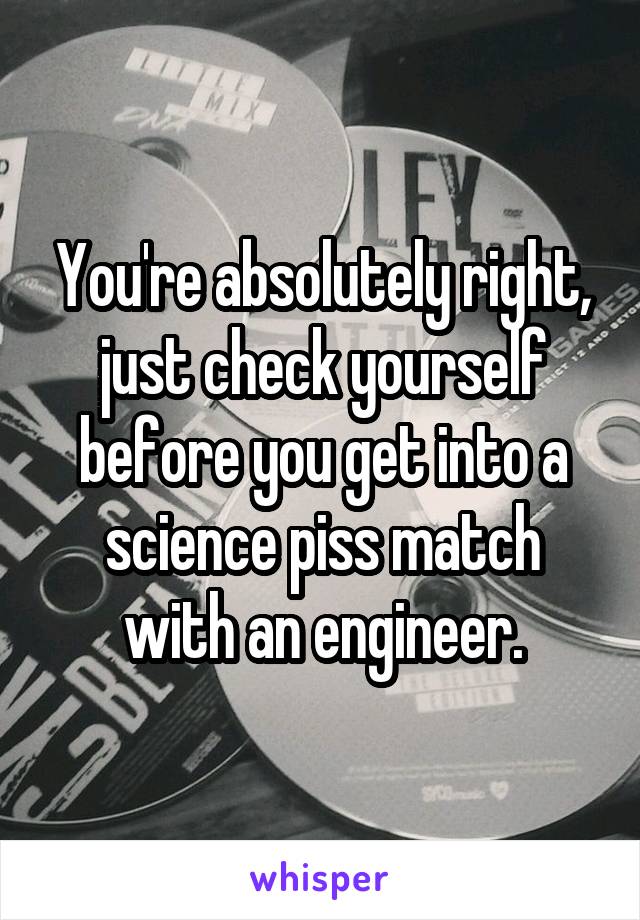 You're absolutely right, just check yourself before you get into a science piss match with an engineer.