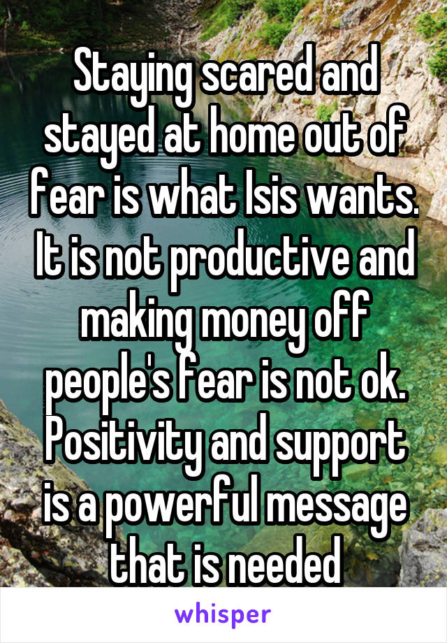 Staying scared and stayed at home out of fear is what Isis wants. It is not productive and making money off people's fear is not ok. Positivity and support is a powerful message that is needed