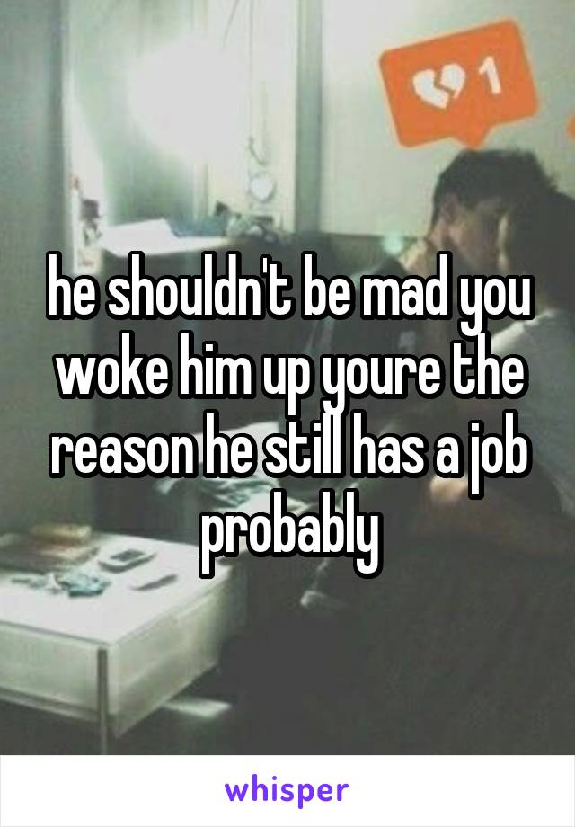he shouldn't be mad you woke him up youre the reason he still has a job probably