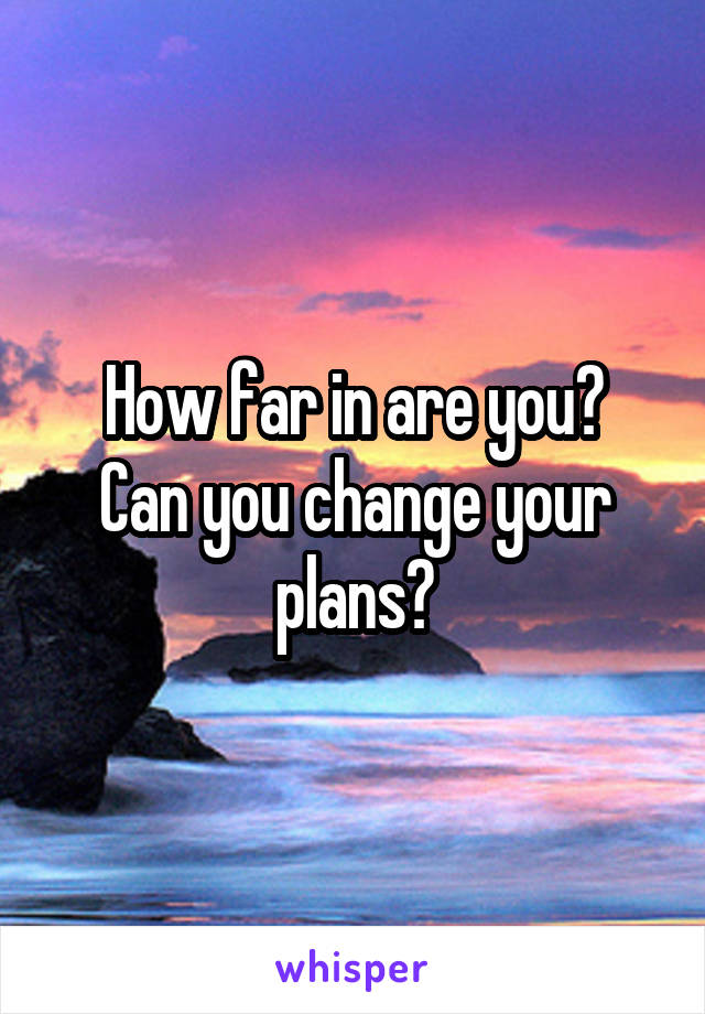 How far in are you?
Can you change your plans?