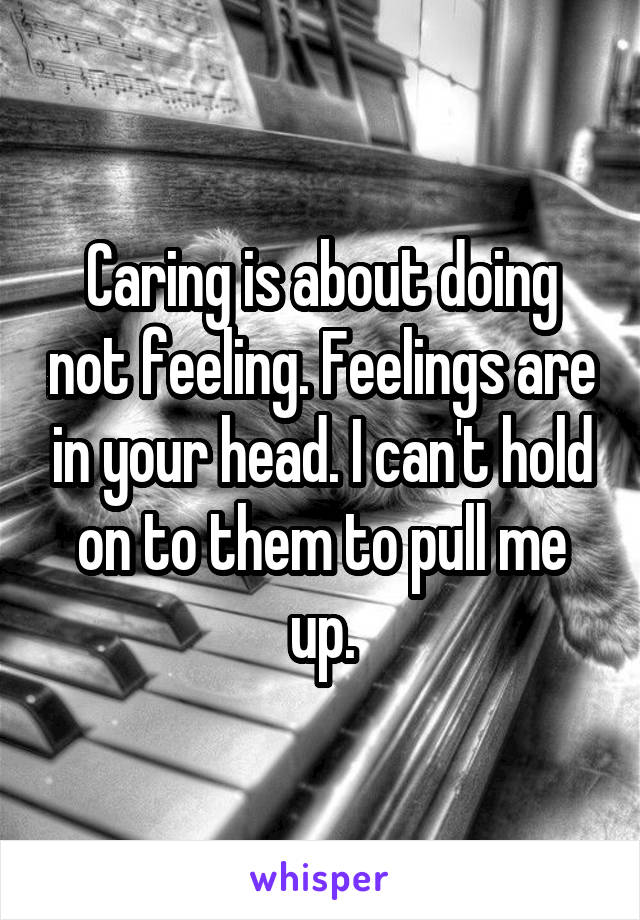 Caring is about doing not feeling. Feelings are in your head. I can't hold on to them to pull me up.