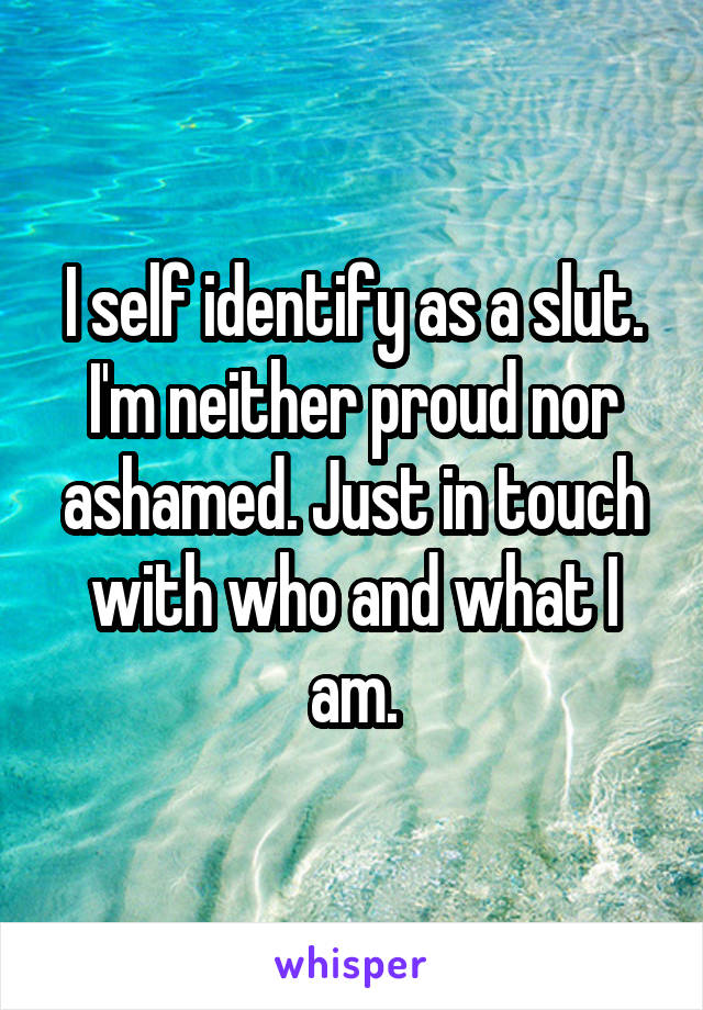 I self identify as a slut. I'm neither proud nor ashamed. Just in touch with who and what I am.