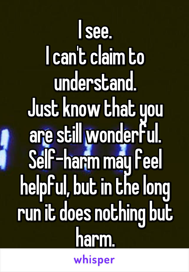 I see.
I can't claim to understand.
Just know that you are still wonderful.
Self-harm may feel helpful, but in the long run it does nothing but harm.
