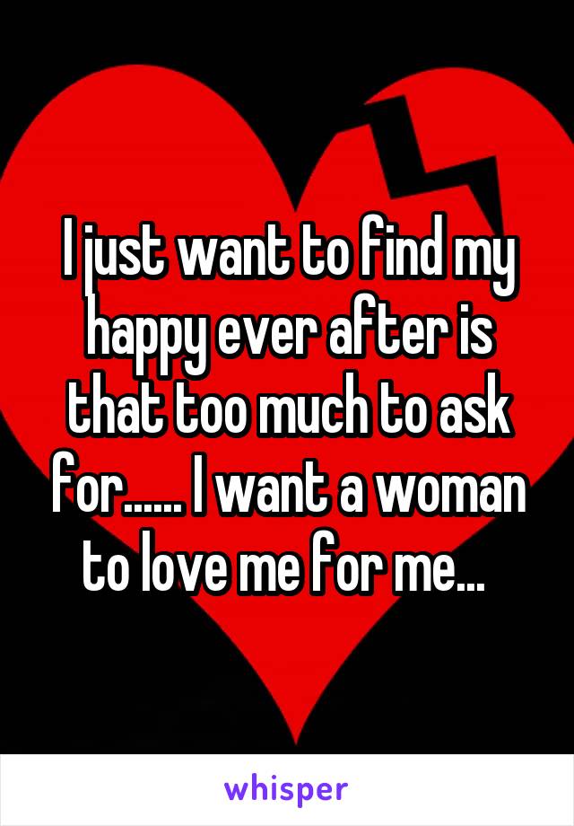 I just want to find my happy ever after is that too much to ask for...... I want a woman to love me for me... 