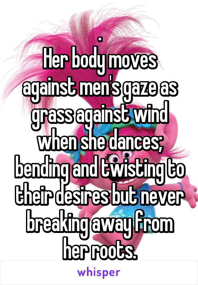 .
Her body moves against men's gaze as grass against wind when she dances; bending and twisting to their desires but never breaking away from her roots.