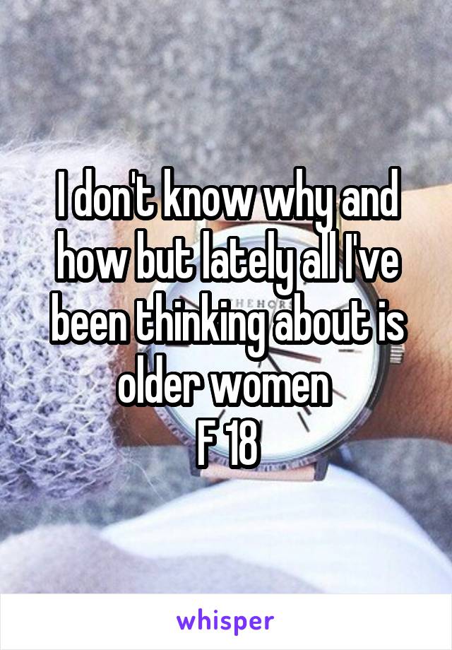 I don't know why and how but lately all I've been thinking about is older women 
F 18