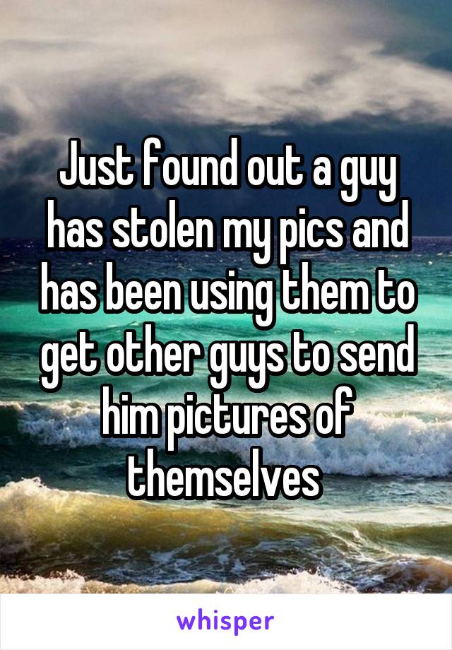 Just found out a guy has stolen my pics and has been using them to get other guys to send him pictures of themselves 