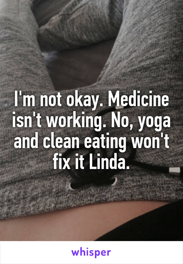 I'm not okay. Medicine isn't working. No, yoga and clean eating won't fix it Linda.