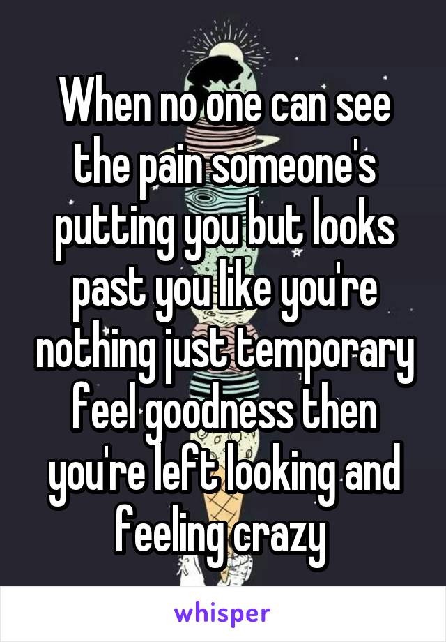 When no one can see the pain someone's putting you but looks past you like you're nothing just temporary feel goodness then you're left looking and feeling crazy 