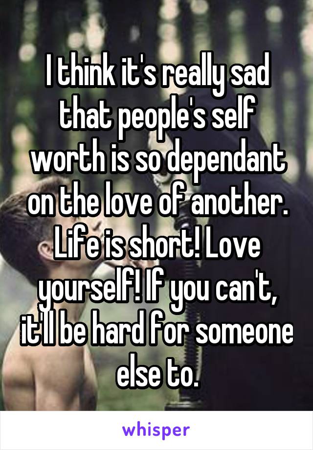 I think it's really sad that people's self worth is so dependant on the love of another. Life is short! Love yourself! If you can't, it'll be hard for someone else to.