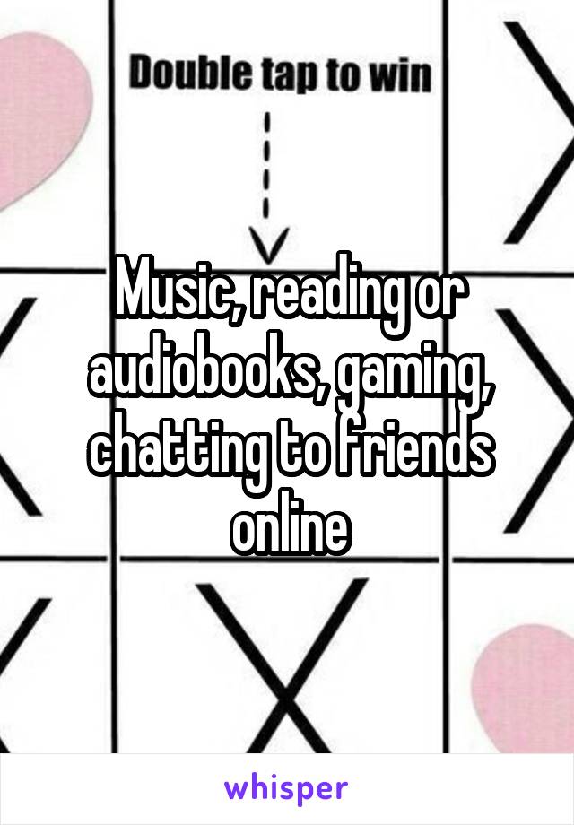 Music, reading or audiobooks, gaming, chatting to friends online