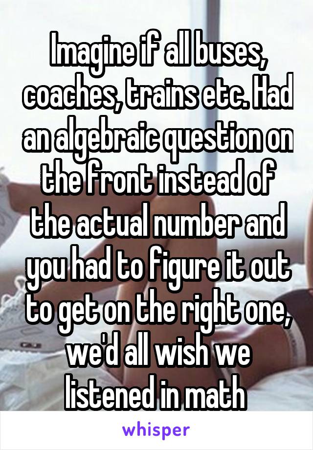 Imagine if all buses, coaches, trains etc. Had an algebraic question on the front instead of the actual number and you had to figure it out to get on the right one, we'd all wish we listened in math 