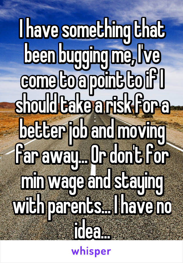 I have something that been bugging me, I've come to a point to if I should take a risk for a better job and moving far away... Or don't for min wage and staying with parents... I have no idea...