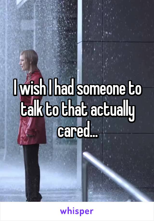 I wish I had someone to talk to that actually cared...
