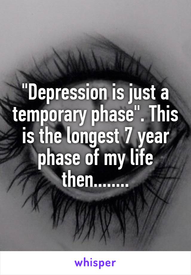 "Depression is just a temporary phase". This is the longest 7 year phase of my life then........