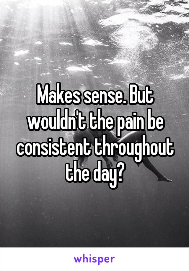 Makes sense. But wouldn't the pain be consistent throughout the day?