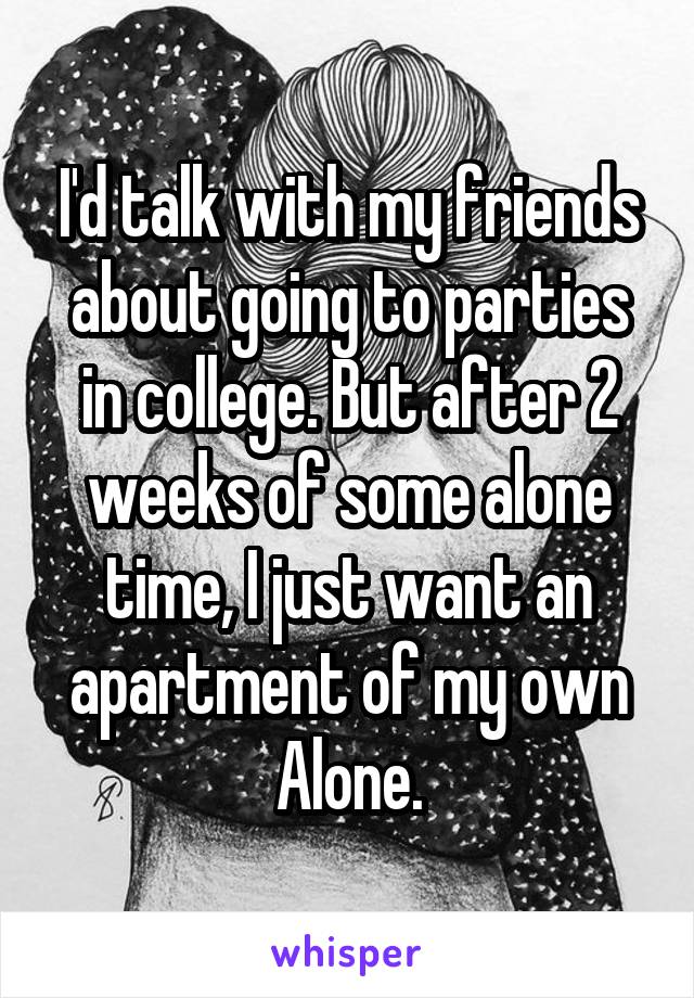 I'd talk with my friends about going to parties in college. But after 2 weeks of some alone time, I just want an apartment of my own Alone.