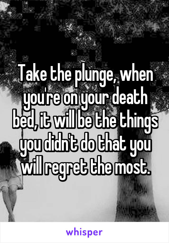 Take the plunge, when you're on your death bed, it will be the things you didn't do that you will regret the most.