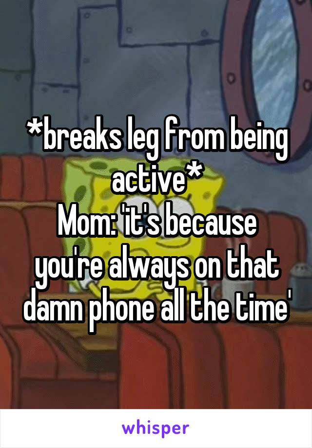 *breaks leg from being active*
Mom: 'it's because you're always on that damn phone all the time'