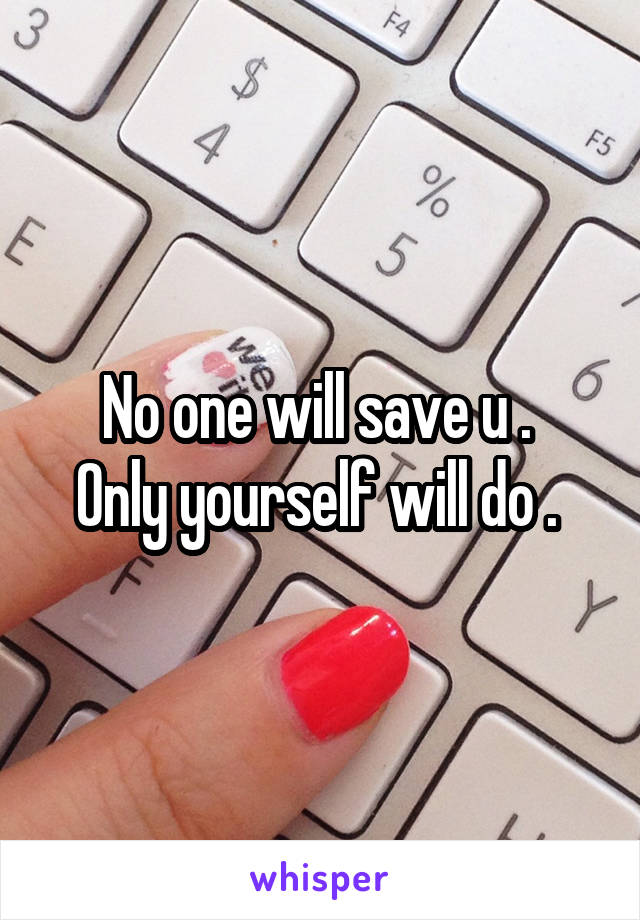 No one will save u . 
Only yourself will do . 
