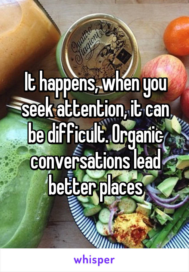 It happens, when you seek attention, it can be difficult. Organic conversations lead better places