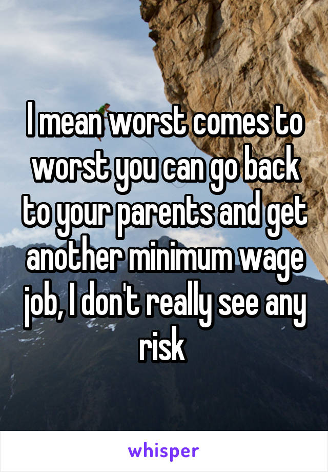 I mean worst comes to worst you can go back to your parents and get another minimum wage job, I don't really see any risk 