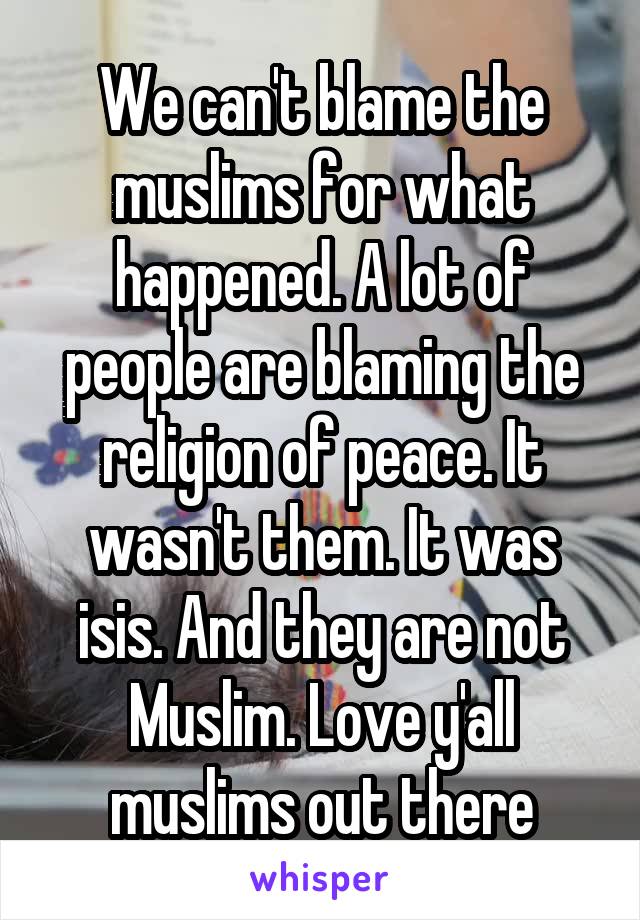 We can't blame the muslims for what happened. A lot of people are blaming the religion of peace. It wasn't them. It was isis. And they are not Muslim. Love y'all muslims out there