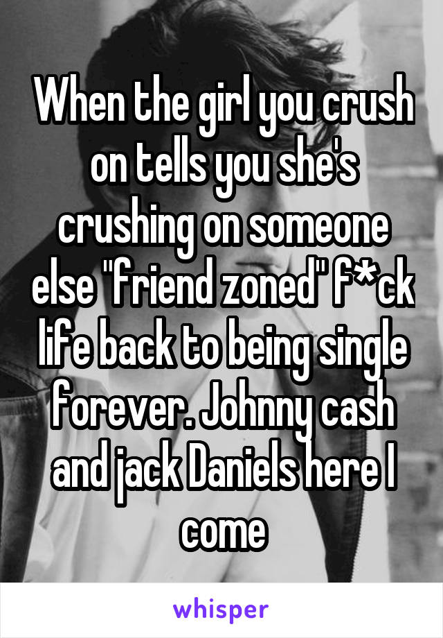 When the girl you crush on tells you she's crushing on someone else "friend zoned" f*ck life back to being single forever. Johnny cash and jack Daniels here I come