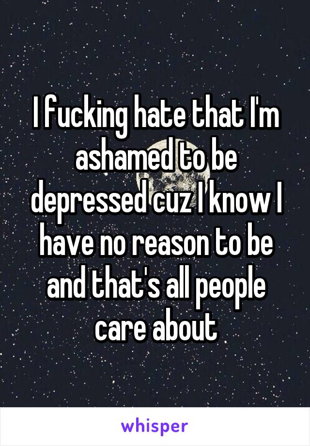 I fucking hate that I'm ashamed to be depressed cuz I know I have no reason to be and that's all people care about