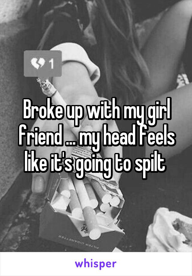 Broke up with my girl friend ... my head feels like it's going to spilt 