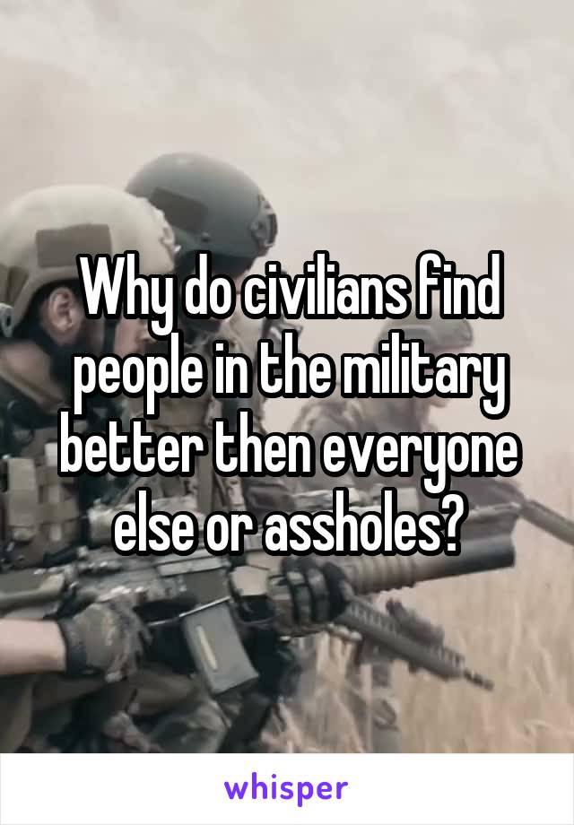 Why do civilians find people in the military better then everyone else or assholes?